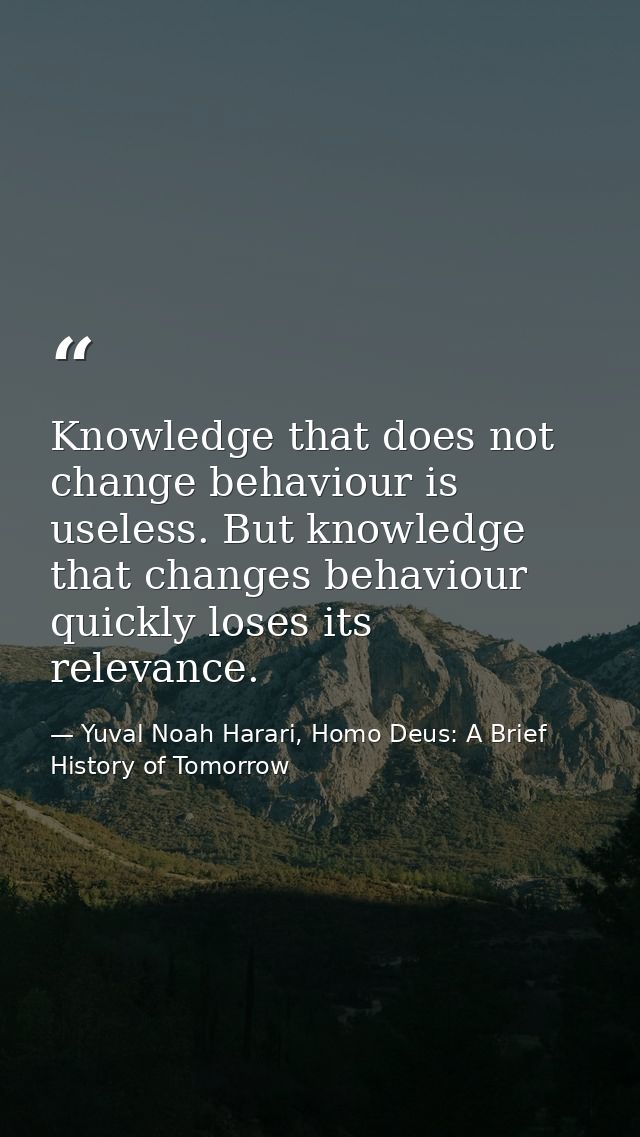 Knowledge that does not change behaviour is useless. But knowledge that changes behaviour quickly loses its relevance. — Yuval Noah Harari, Homo Deus: A Brief History of Tomorrow