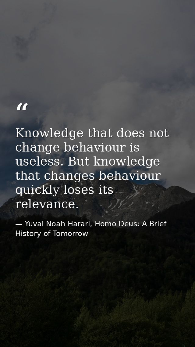 Knowledge that does not change behaviour is useless. But knowledge that changes behaviour quickly loses its relevance. — Yuval Noah Harari, Homo Deus: A Brief History of Tomorrow
