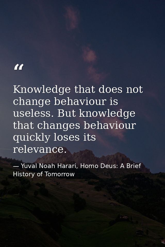 Knowledge that does not change behaviour is useless. But knowledge that changes behaviour quickly loses its relevance. — Yuval Noah Harari, Homo Deus: A Brief History of Tomorrow