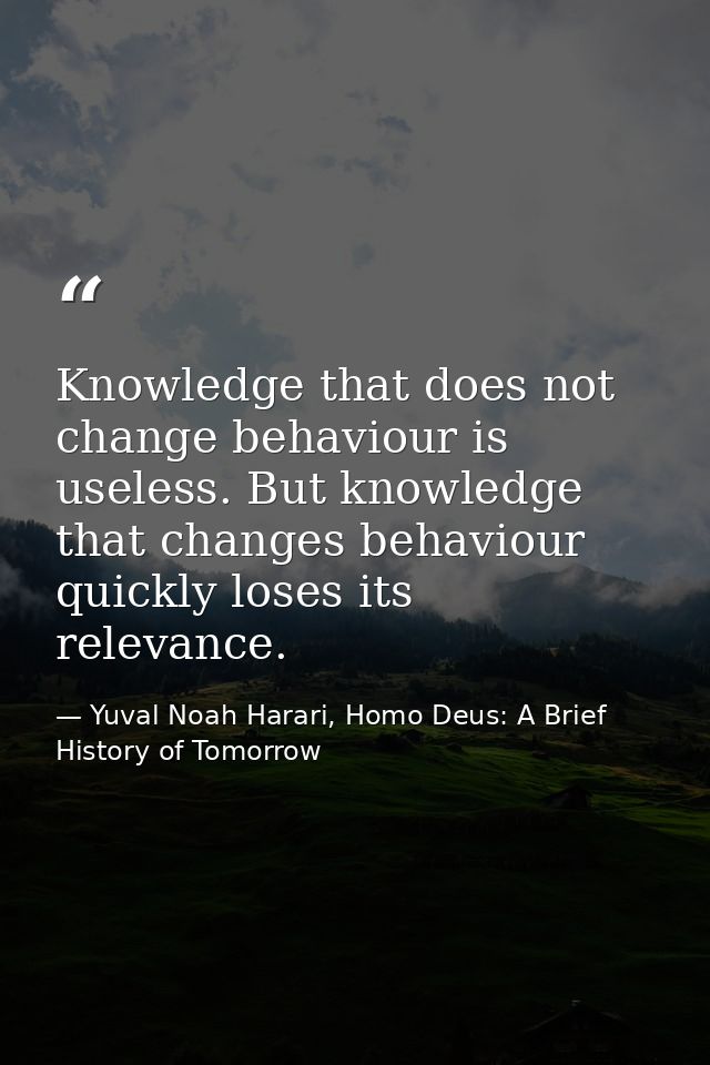 Knowledge that does not change behaviour is useless. But knowledge that changes behaviour quickly loses its relevance. — Yuval Noah Harari, Homo Deus: A Brief History of Tomorrow