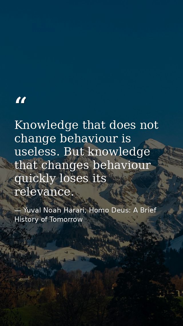 Knowledge that does not change behaviour is useless. But knowledge that changes behaviour quickly loses its relevance. — Yuval Noah Harari, Homo Deus: A Brief History of Tomorrow