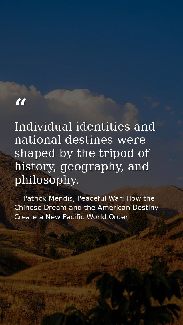 Individual identities and national destines were shaped by the tripod of history, geography, and philosophy. — Patrick Mendis, Peaceful War: How the Chinese Dream and the American Destiny Create a New Pacific World Order