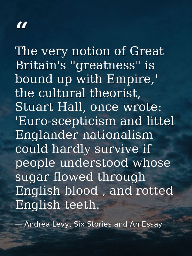 The very notion of Great Britain's "greatness" is bound up with Empire,' the cultural theorist, Stuart Hall, once wrote: — Andrea Levy, Six Stories and An Essay