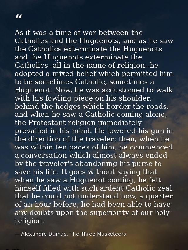 As it was a time of war between the Catholics and the Huguenots, and as he saw the Catholics exterminate the Huguenots a — Alexandre Dumas, The Three Musketeers