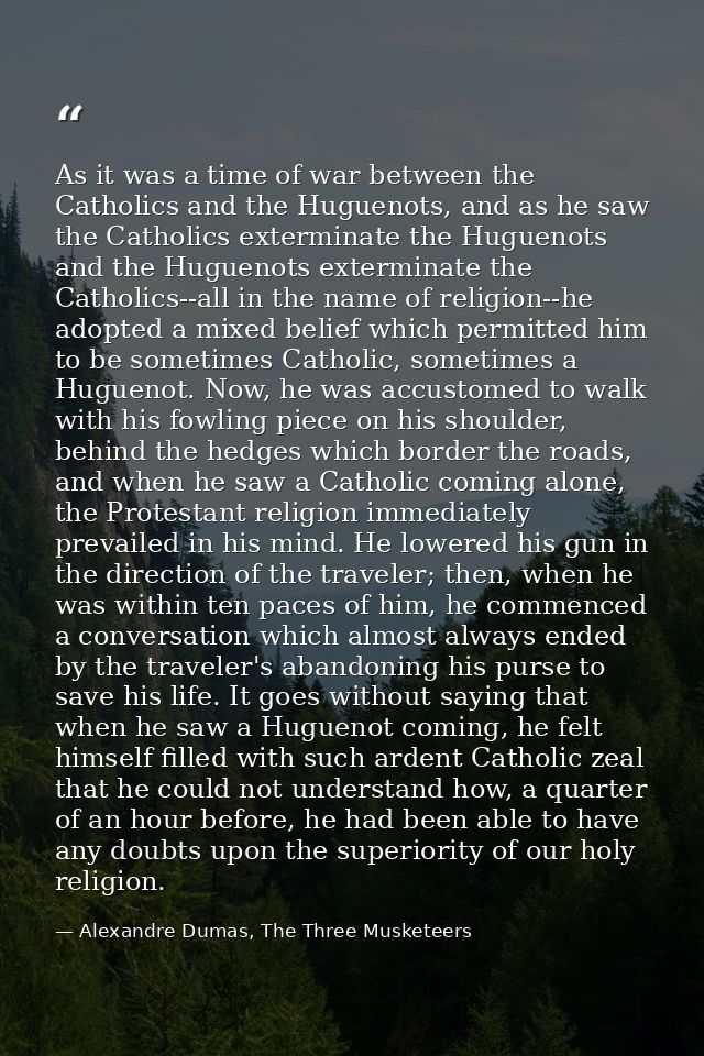 As it was a time of war between the Catholics and the Huguenots, and as he saw the Catholics exterminate the Huguenots a — Alexandre Dumas, The Three Musketeers