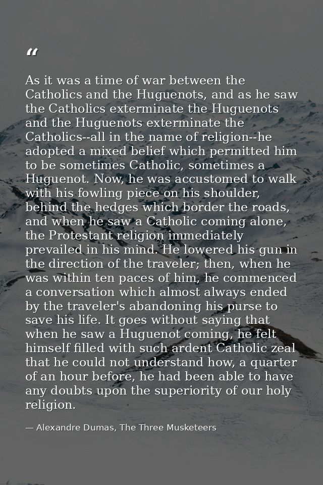 As it was a time of war between the Catholics and the Huguenots, and as he saw the Catholics exterminate the Huguenots a — Alexandre Dumas, The Three Musketeers