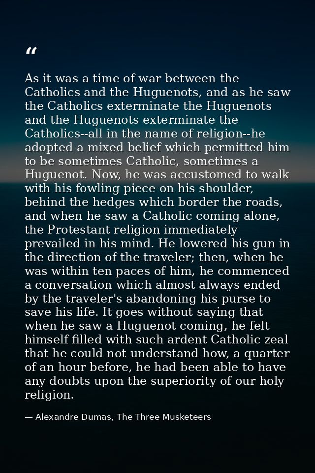 As it was a time of war between the Catholics and the Huguenots, and as he saw the Catholics exterminate the Huguenots a — Alexandre Dumas, The Three Musketeers