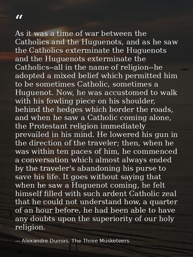 As it was a time of war between the Catholics and the Huguenots, and as he saw the Catholics exterminate the Huguenots a — Alexandre Dumas, The Three Musketeers