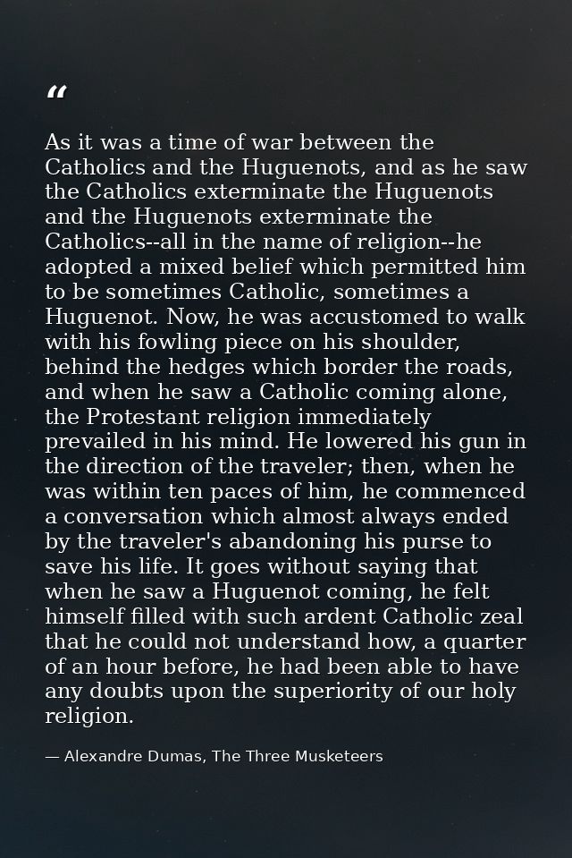 As it was a time of war between the Catholics and the Huguenots, and as he saw the Catholics exterminate the Huguenots a — Alexandre Dumas, The Three Musketeers