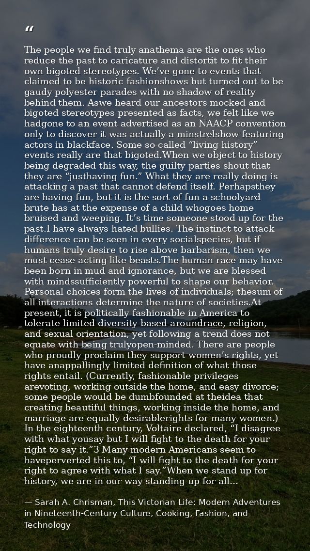 The people we find truly anathema are the ones who reduce the past to caricature and distortit to fit their own bigoted  — Sarah A. Chrisman, This Victorian Life: Modern Adventures in Nineteenth-Century Culture, Cooking, Fashion, and Technology