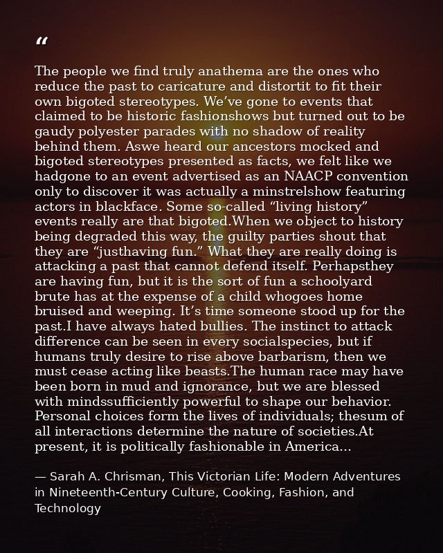 The people we find truly anathema are the ones who reduce the past to caricature and distortit to fit their own bigoted  — Sarah A. Chrisman, This Victorian Life: Modern Adventures in Nineteenth-Century Culture, Cooking, Fashion, and Technology