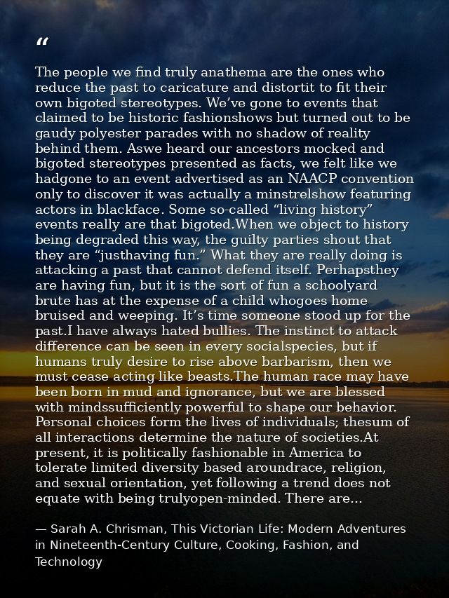 The people we find truly anathema are the ones who reduce the past to caricature and distortit to fit their own bigoted  — Sarah A. Chrisman, This Victorian Life: Modern Adventures in Nineteenth-Century Culture, Cooking, Fashion, and Technology