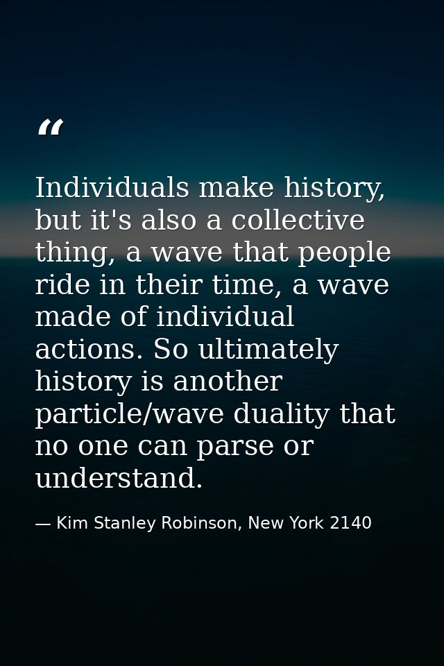 Individuals make history, but it's also a collective thing, a wave that people ride in their time, a wave made of indivi — Kim Stanley Robinson, New York 2140
