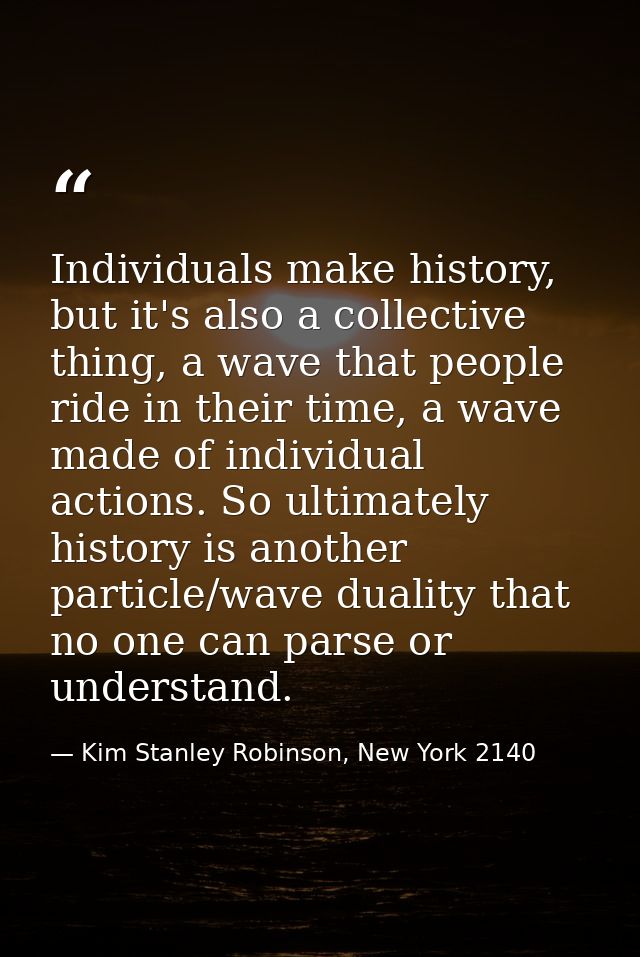 Individuals make history, but it's also a collective thing, a wave that people ride in their time, a wave made of indivi — Kim Stanley Robinson, New York 2140