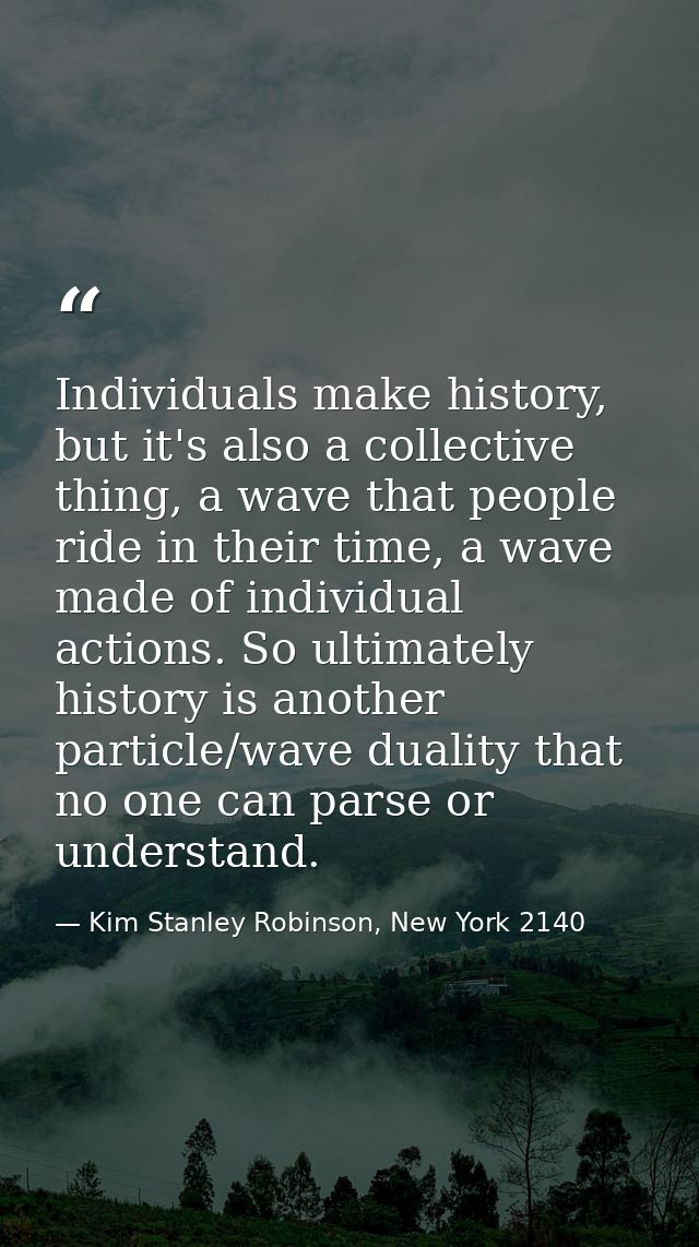 Individuals make history, but it's also a collective thing, a wave that people ride in their time, a wave made of indivi — Kim Stanley Robinson, New York 2140