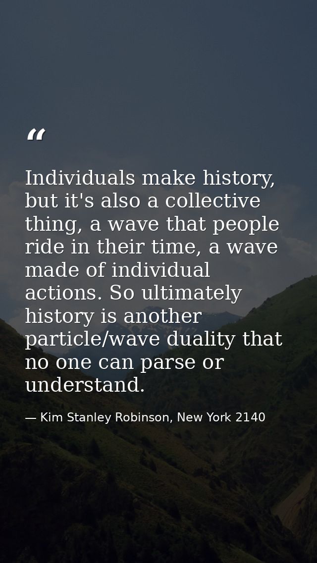 Individuals make history, but it's also a collective thing, a wave that people ride in their time, a wave made of indivi — Kim Stanley Robinson, New York 2140