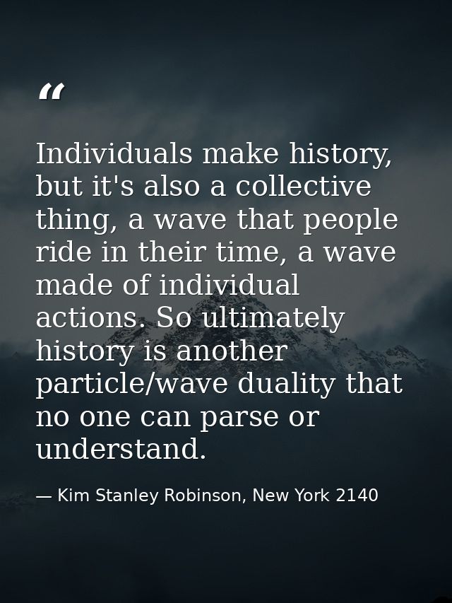 Individuals make history, but it's also a collective thing, a wave that people ride in their time, a wave made of indivi — Kim Stanley Robinson, New York 2140