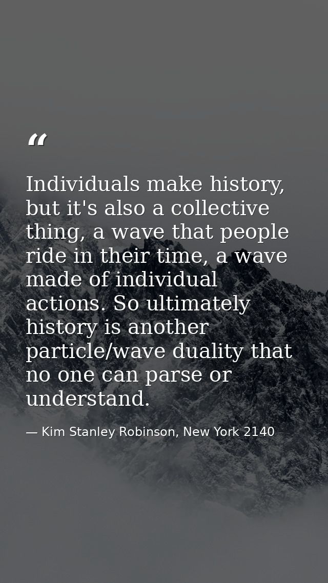 Individuals make history, but it's also a collective thing, a wave that people ride in their time, a wave made of indivi — Kim Stanley Robinson, New York 2140