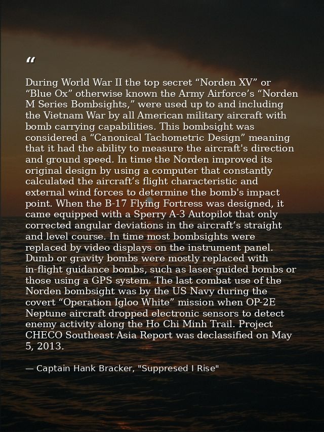 During World War II the top secret “Norden XV” or “Blue Ox” otherwise known the Army Airforce’s “Norden M Series Bombsig — Captain Hank Bracker, "Suppresed I Rise"