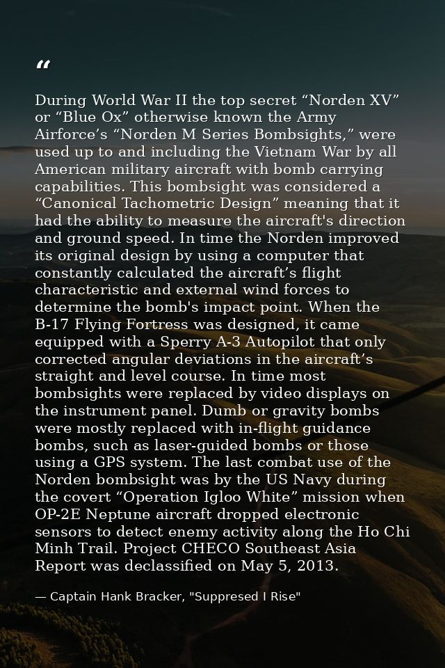 During World War II the top secret “Norden XV” or “Blue Ox” otherwise known the Army Airforce’s “Norden M Series Bombsig — Captain Hank Bracker, "Suppresed I Rise"