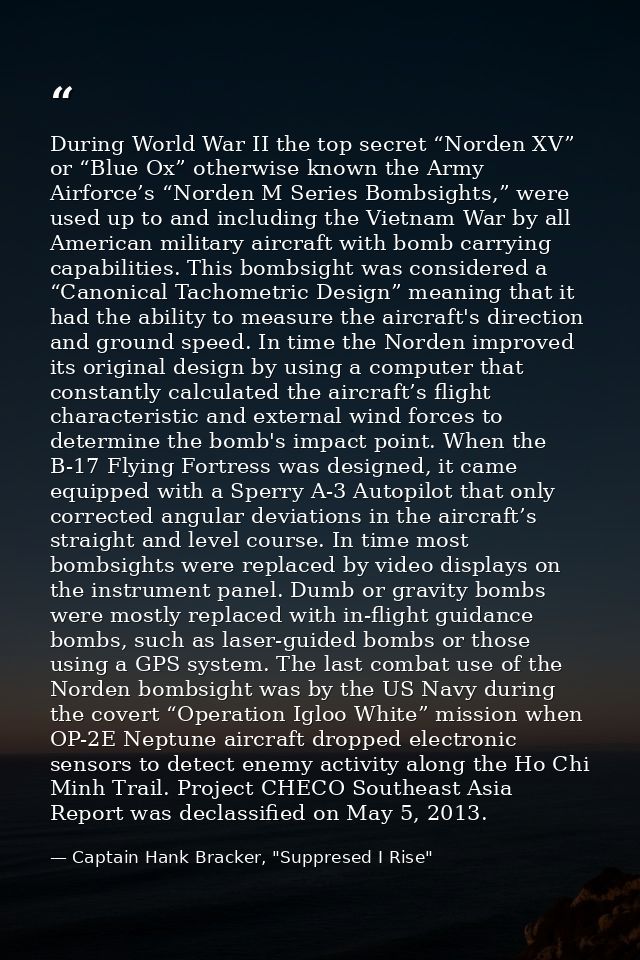 During World War II the top secret “Norden XV” or “Blue Ox” otherwise known the Army Airforce’s “Norden M Series Bombsig — Captain Hank Bracker, "Suppresed I Rise"