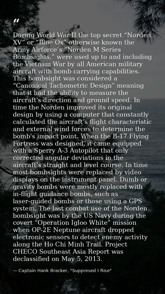 During World War II the top secret “Norden XV” or “Blue Ox” otherwise known the Army Airforce’s “Norden M Series Bombsig — Captain Hank Bracker, "Suppresed I Rise"
