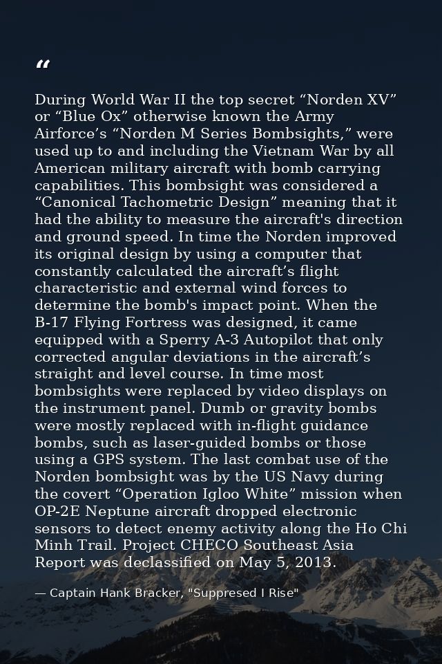 During World War II the top secret “Norden XV” or “Blue Ox” otherwise known the Army Airforce’s “Norden M Series Bombsig — Captain Hank Bracker, "Suppresed I Rise"