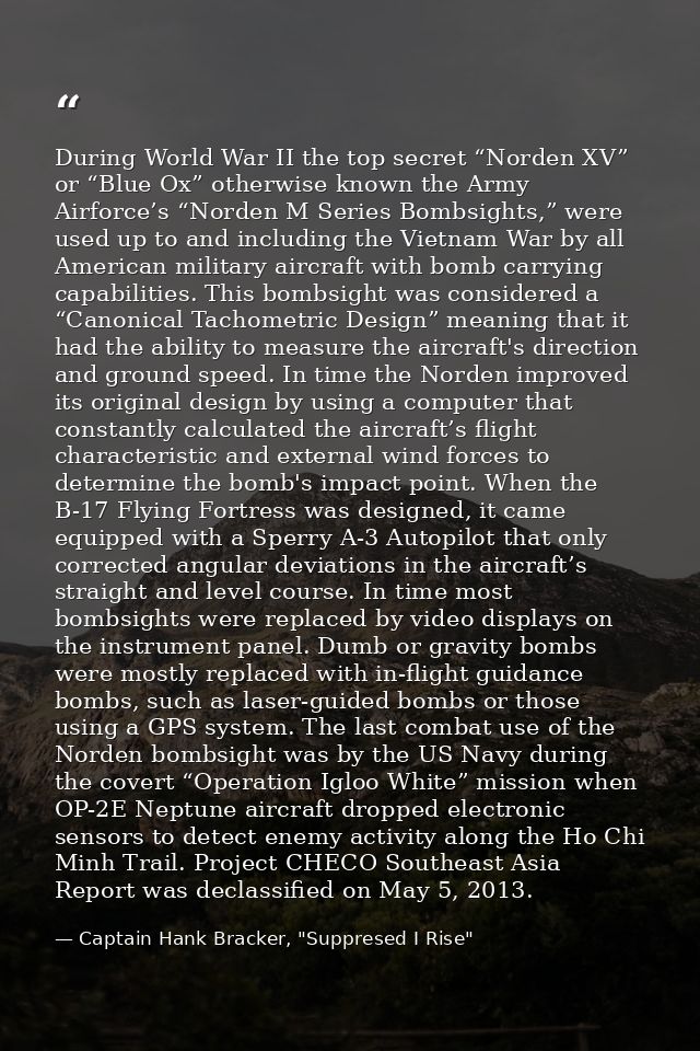 During World War II the top secret “Norden XV” or “Blue Ox” otherwise known the Army Airforce’s “Norden M Series Bombsig — Captain Hank Bracker, "Suppresed I Rise"