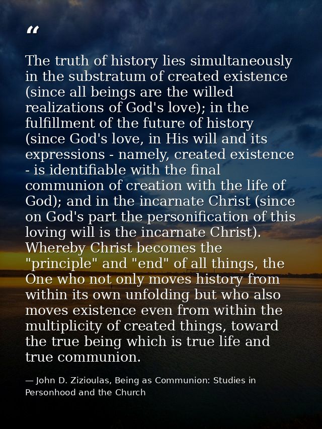 The truth of history lies simultaneously in the substratum of created existence (since all beings are the willed realiza — John D. Zizioulas, Being as Communion: Studies in Personhood and the Church