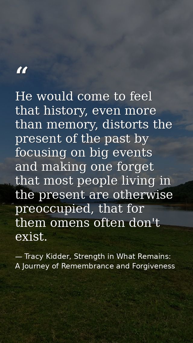 He would come to feel that history, even more than memory, distorts the present of the past by focusing on big events an — Tracy Kidder, Strength in What Remains: A Journey of Remembrance and Forgiveness