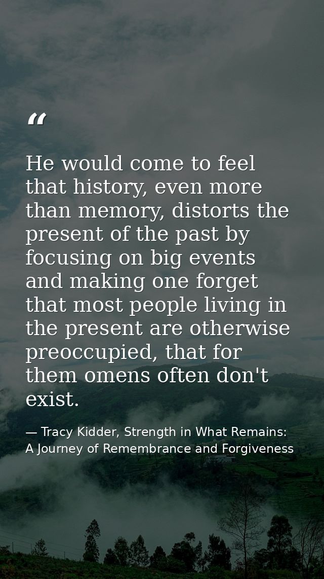 He would come to feel that history, even more than memory, distorts the present of the past by focusing on big events an — Tracy Kidder, Strength in What Remains: A Journey of Remembrance and Forgiveness