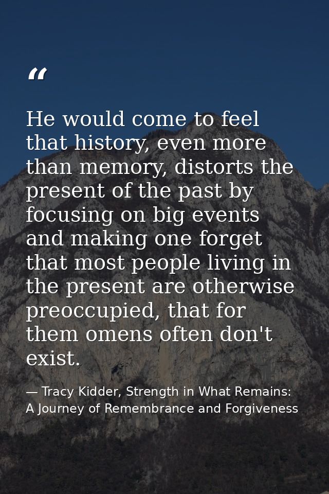 He would come to feel that history, even more than memory, distorts the present of the past by focusing on big events an — Tracy Kidder, Strength in What Remains: A Journey of Remembrance and Forgiveness