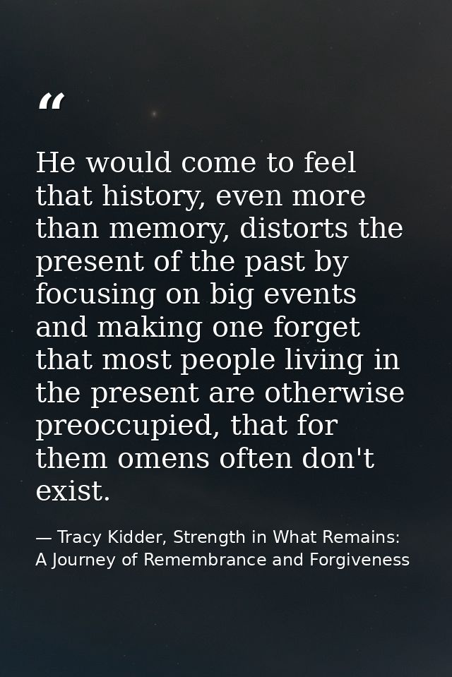 He would come to feel that history, even more than memory, distorts the present of the past by focusing on big events an — Tracy Kidder, Strength in What Remains: A Journey of Remembrance and Forgiveness