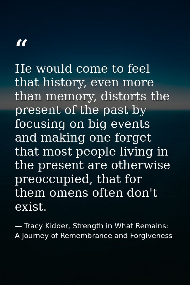 He would come to feel that history, even more than memory, distorts the present of the past by focusing on big events an — Tracy Kidder, Strength in What Remains: A Journey of Remembrance and Forgiveness