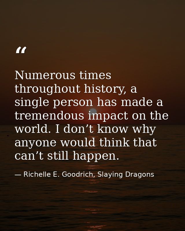 Numerous times throughout history, a single person has made a tremendous impact on the world. I don’t know why anyone wo — Richelle E. Goodrich, Slaying Dragons