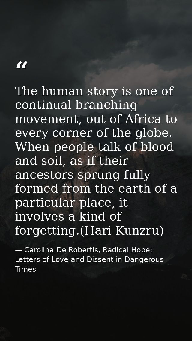 The human story is one of continual branching movement, out of Africa to every corner of the globe. When people talk of  — Carolina De Robertis, Radical Hope: Letters of Love and Dissent in Dangerous Times