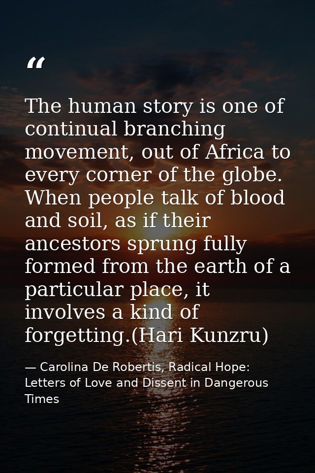 The human story is one of continual branching movement, out of Africa to every corner of the globe. When people talk of  — Carolina De Robertis, Radical Hope: Letters of Love and Dissent in Dangerous Times