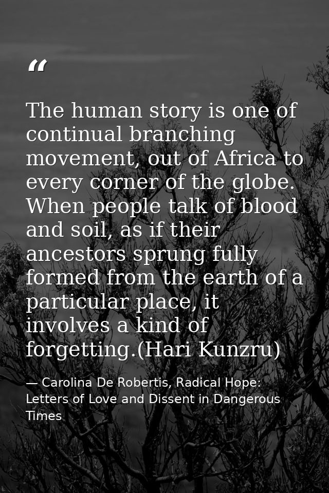 The human story is one of continual branching movement, out of Africa to every corner of the globe. When people talk of  — Carolina De Robertis, Radical Hope: Letters of Love and Dissent in Dangerous Times