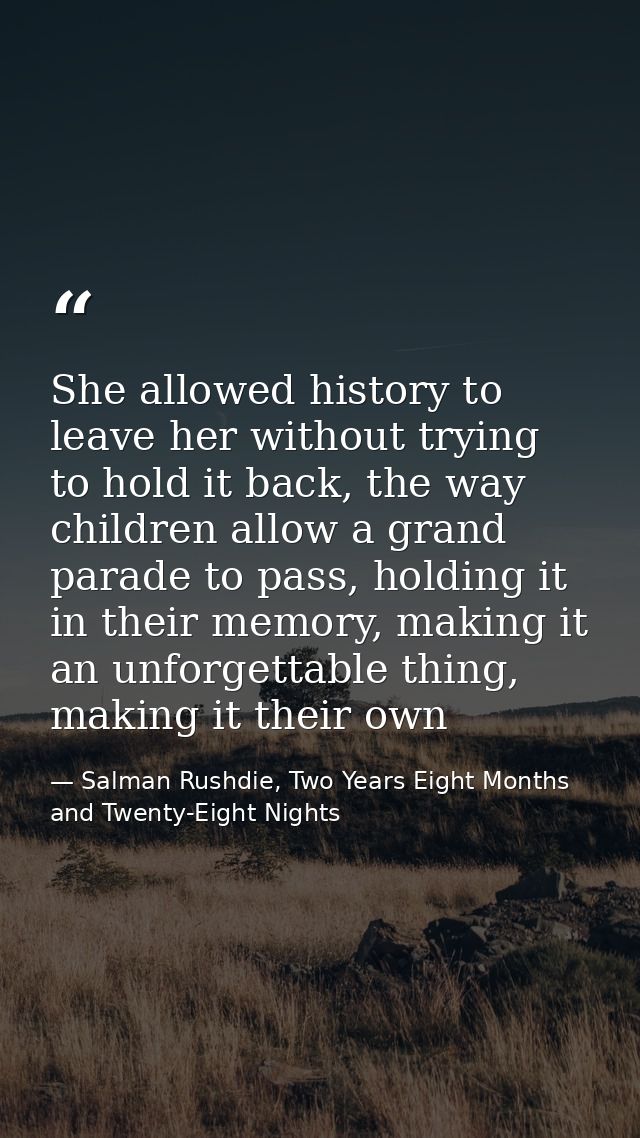 She allowed history to leave her without trying to hold it back, the way children allow a grand parade to pass, holding  — Salman Rushdie, Two Years Eight Months and Twenty-Eight Nights