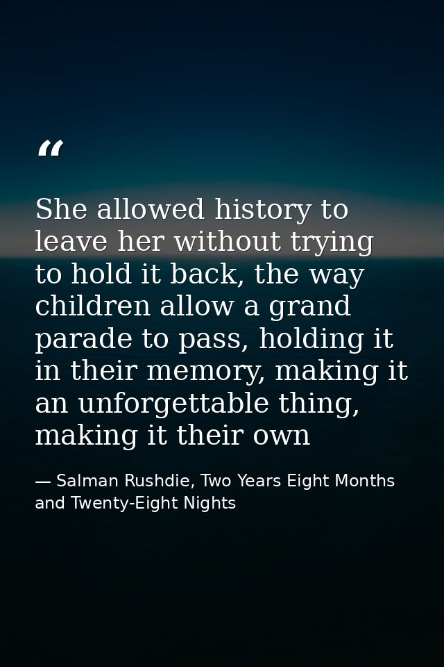 She allowed history to leave her without trying to hold it back, the way children allow a grand parade to pass, holding  — Salman Rushdie, Two Years Eight Months and Twenty-Eight Nights