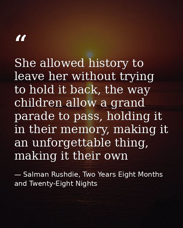 She allowed history to leave her without trying to hold it back, the way children allow a grand parade to pass, holding  — Salman Rushdie, Two Years Eight Months and Twenty-Eight Nights