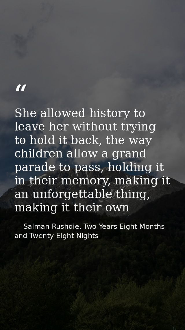 She allowed history to leave her without trying to hold it back, the way children allow a grand parade to pass, holding  — Salman Rushdie, Two Years Eight Months and Twenty-Eight Nights