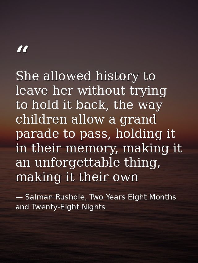 She allowed history to leave her without trying to hold it back, the way children allow a grand parade to pass, holding  — Salman Rushdie, Two Years Eight Months and Twenty-Eight Nights