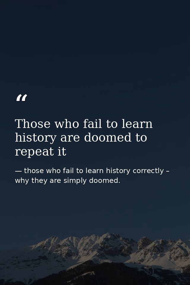 Those who fail to learn history are doomed to repeat it — those who fail to learn history correctly – why they are simply doomed.