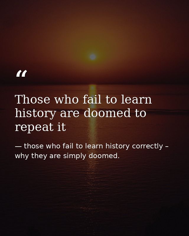 Those who fail to learn history are doomed to repeat it — those who fail to learn history correctly – why they are simply doomed.