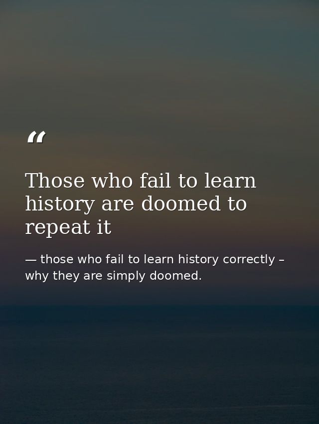 Those who fail to learn history are doomed to repeat it — those who fail to learn history correctly – why they are simply doomed.
