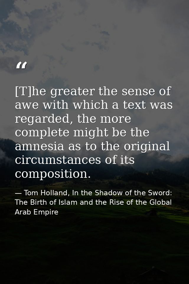 [T]he greater the sense of awe with which a text was regarded, the more complete might be the amnesia as to the original — Tom Holland, In the Shadow of the Sword: The Birth of Islam and the Rise of the Global Arab Empire