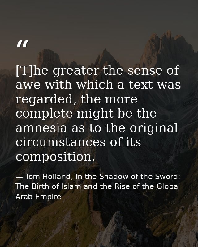 [T]he greater the sense of awe with which a text was regarded, the more complete might be the amnesia as to the original — Tom Holland, In the Shadow of the Sword: The Birth of Islam and the Rise of the Global Arab Empire