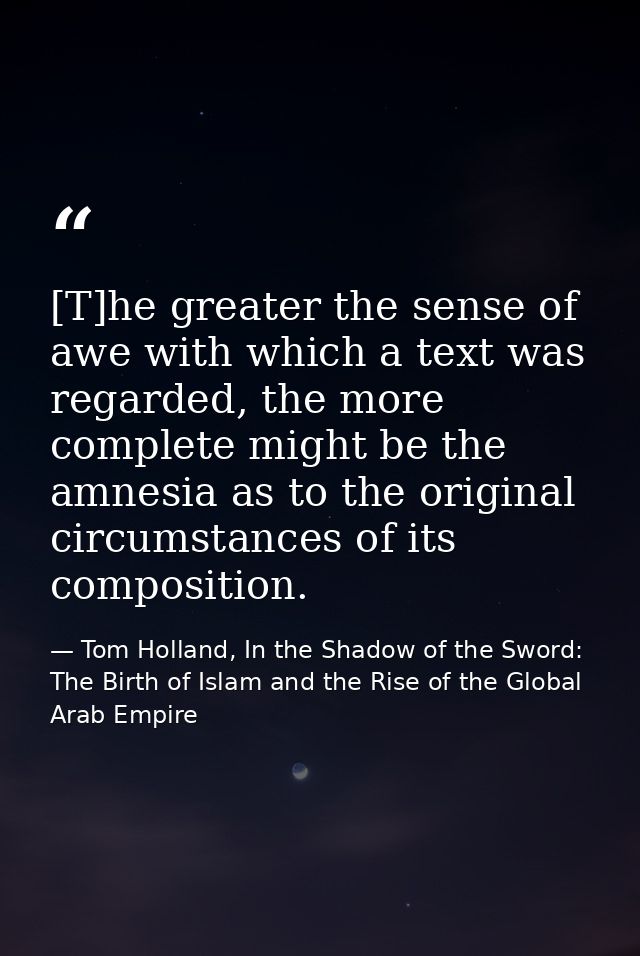 [T]he greater the sense of awe with which a text was regarded, the more complete might be the amnesia as to the original — Tom Holland, In the Shadow of the Sword: The Birth of Islam and the Rise of the Global Arab Empire