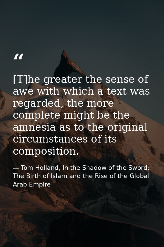 [T]he greater the sense of awe with which a text was regarded, the more complete might be the amnesia as to the original — Tom Holland, In the Shadow of the Sword: The Birth of Islam and the Rise of the Global Arab Empire